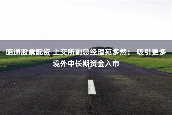 昭通股票配资 上交所副总经理苑多然： 吸引更多境外中长期资金入市