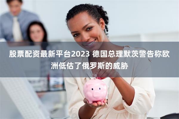 股票配资最新平台2023 德国总理默茨警告称欧洲低估了俄罗斯的威胁