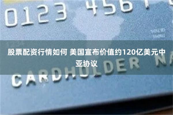 股票配资行情如何 美国宣布价值约120亿美元中亚协议