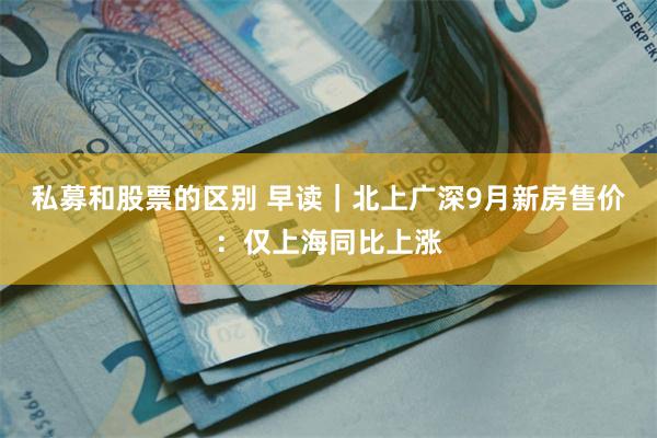 私募和股票的区别 早读｜北上广深9月新房售价：仅上海同比上涨
