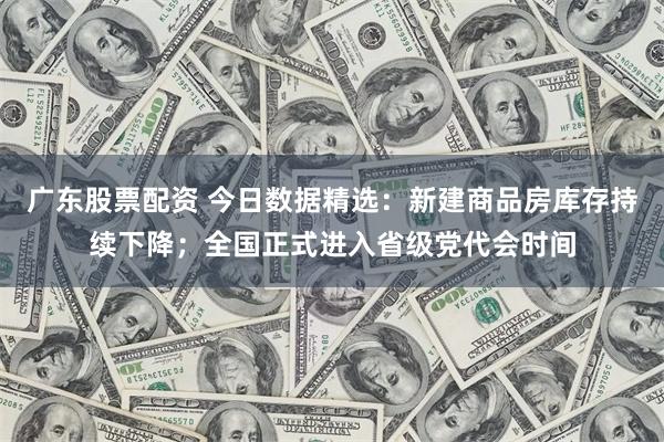广东股票配资 今日数据精选：新建商品房库存持续下降；全国正式进入省级党代会时间