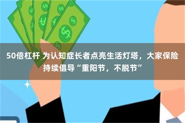 50倍杠杆 为认知症长者点亮生活灯塔，大家保险持续倡导“重阳节，不脱节”