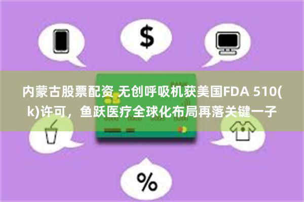 内蒙古股票配资 无创呼吸机获美国FDA 510(k)许可，鱼跃医疗全球化布局再落关键一子